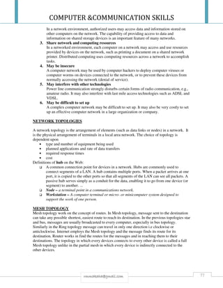 COMPUTER &COMMUNICATION SKILLS
77rmmakaha@gmail.com
In a network environment, authorized users may access data and information stored on
other computers on the network. The capability of providing access to data and
information on shared storage devices is an important feature of many networks.
3. Share network and computing resources
In a networked environment, each computer on a network may access and use resources
provided by devices on the network, such as printing a document on a shared network
printer. Distributed computing uses computing resources across a network to accomplish
tasks.
4. May be insecure
A computer network may be used by computer hackers to deploy computer viruses or
computer worms on devices connected to the network, or to prevent these devices from
normally accessing the network (denial of service).
5. May interfere with other technologies
Power line communication strongly disturbs certain forms of radio communication, e.g.,
amateur radio. It may also interfere with last mile access technologies such as ADSL and
VDSL.
6. May be difficult to set up
A complex computer network may be difficult to set up. It may also be very costly to set
up an effective computer network in a large organization or company.
NETWORK TOPOLOGIES
A network topology is the arrangement of elements (such as data links or nodes) in a network. It
is the physical arrangement of terminals in a local area network. The choice of topology is
dependent upon
• type and number of equipment being used
• planned applications and rate of data transfers
• required response times
• cost
Definitions of hub on the Web:
A common connection point for devices in a network. Hubs are commonly used to
connect segments of a LAN. A hub contains multiple ports. When a packet arrives at one
port, it is copied to the other ports so that all segments of the LAN can see all packets. A
passive hub serves simply as a conduit for the data, enabling it to go from one device (or
segment) to another. ...
Node – a terminal point in a communications network.
Workstation – A computer terminal or micro- or minicomputer system designed to
support the work of one person.
MESH TOPOLOGY
Mesh topology work on the concept of routes. In Mesh topology, message sent to the destination
can take any possible shortest, easiest route to reach its destination. In the previous topologies star
and bus, messages are usually broadcasted to every computer, especially in bus topology.
Similarly in the Ring topology message can travel in only one direction i.e clockwise or
anticlockwise. Internet employs the Mesh topology and the message finds its route for its
destination. Router works in find the routes for the messages and in reaching them to their
destinations. The topology in which every devices connects to every other device is called a full
Mesh topology unlike in the partial mesh in which every device is indirectly connected to the
other devices.
 
