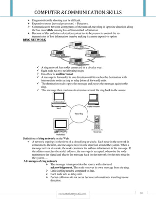 COMPUTER &COMMUNICATION SKILLS
80rmmakaha@gmail.com
Diagnosis/trouble shooting can be difficult.
Expensive to run [several processors] – Detectors.
Communication between components of the network traveling in opposite direction along
the bus can collide causing loss of transmitted information.
Because of this collision a detection system has to be present to control the re-
transmission of lost information thereby making it a more expensive option
RING NETWORK
A ring network has nodes connected in a circular way.
Each node has two neighboring nodes
Data flow is unidirectional.
A message is forwarded in one direction until it reaches the destination with
intermediate nodes acting as relay [store & forward] units.
The destination node copies the message and passes the message again to the
ring.
This message then continues to circulate around the ring back to the source.
Definitions of ring network on the Web:
• A network topology in the form of a closed loop or circle. Each node in the network is
connected to the next, and messages move in one direction around the system. When a
message arrives at a node, the node examines the address information in the message. If
the address matches the node's address, the message is accepted; otherwise the node
regenerates the signal and places the message back on the network for the next node in
the system. ...
Advantages of ring network
The message return provides the source with a form of
acknowledgement. The node removes its own message from the ring.
Little cabling needed compared to Star.
Each node acts as relay unit.
Packet collisions do not occur because information is traveling in one
direction.
 