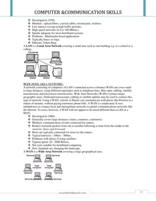 COMPUTER &COMMUNICATION SKILLS
82rmmakaha@gmail.com
Developed in 1970s.
Medium : optical fibres, coaxial cables, twisted pair, wireless.
Low latency (except in high traffic periods).
High speed networks (0.2 to 100 Mb/sec).
Speeds adequate for most distributed systems
Problems : Multimedia based applications
Typically buses or rings.
Ethernet, Token Ring
A LAN is a Local Area Network covering a small area such as one building e.g. in a school or a
college.
WAN (WIDE AREA NETWORK)
A network consisting of computers of LAN's connected across a distance WAN can cover small
to large distances, using different topologies such as telephone lines, fiber optic cabling, satellite
transmissions and microwave transmissions. Wide Area Networks (WANs) connect larger
geographic areas. Dedicated transoceanic cabling or satellite uplinks may be used to connect this
type of network. Using a WAN, schools in Harare can communicate with places like Pretoria in a
matter of minutes, without paying enormous phone bills. A WAN is complicated. It uses
multiplexers to connect local and metropolitan networks to global communications networks like
the Internet. To users, however, a WAN will not appear to be much different than a LAN or a
MAN.
Developed in 1960s.
Generally covers large distances (states, countries, continents).
Medium: communication circuits connected by routers.
Routers forwards packets from one to another following a route from the sender to the
receiver. Store-and-Forward
Hosts are typically connected (or close to) the routers.
Typical latencies : 100ms - 500ms.
Problems with delays if using satellites.
Typical speed: 20 - 2000 Kbits/s.
Not (yet) suitable for distributed computing.
New standards are changing the landscape.
A WAN is a Wide Area Network covering a large geographical area.
 