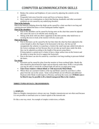 COMPUTER &COMMUNICATION SKILLS
93rmmakaha@gmail.com
• Reduce the contrast and brightness of your screen by adjusting the controls on the
monitor.
• Frequently look away from the screen and focus on faraway objects.
• Have regular eye examinations to check that blurring, headaches and other associated
problems are not caused by any underlying disorders.
Pain in the buttocks
Pain in the buttocks radiating down the thigh can be caused by a chair seat that is too long and
causing pressure behind the knees or from inadequate lumbar support.
Pain in the shoulders
Pain in the shoulders can be caused by having arms on the chair that cannot be adjusted
this causes the user to sit with the arms sticking out.
Sitting at the desk with one elbow supported on the desk and the other held lower or
twisting the torso to look at the monitor will also cause pain.
Pain in the knees
Pain in the knees can be caused by the fact that when the chair has been adjusted to the
correct height to allow the fingers to be horizontal to the keys, the feet are left
unsupported, the solution is to purchase a footrest the small step type called (twin plus in
the Lyreco catalogue are best because they do not take up much space under the desk,
they can be adjusted according to the height of the person using them.)
If transcription is carried out it is better to have a large surface area on the footrest and
the ability to keep this level to support the footswitch.
Pain in the knees can also be caused by a seat that is too long resulting in pressure behind
the knees.
Eye strain
Eyestrain can be caused by glare from the monitor or from overhead lights. Ideally the
desk should be placed between lights and not directly under them. If this is not possible
you may be able to switch the overhead light off and use an angle poise lamp.
Glare from windows without blinds or with incorrectly fitted blinds.
Where there are casement window at the top and blinds cannot be used there is often
glare from the sun on the screen. Some vertical blinds are not efficient and additional
blackout roller blinds would improve efficiency and keep the room cool. If blinds cannot
be fitted it may be possible to fit a tinted transparent film to the window.
THREE TYPES OF DATA TRANSMISSION:
1. SIMPLEX
Data in a Simplex transmission is always one way. Simplex transmission are not often used because
it is not possible to send back error or control signals to the transmit end.
It's like a one-way street. An example of simplex is television, or Radio.
 
