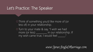 Let’s Practice: The Speaker
Think of something you’d like more of (or
less of) in your relationship.
Turn to your mate & say, “I wish we had
more (or less) _________ in our relationship. If
my wish came true, I would feel ______.”
 