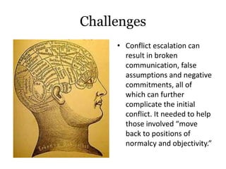 Challenges
• Conflict escalation can
result in broken
communication, false
assumptions and negative
commitments, all of
which can further
complicate the initial
conflict. It needed to help
those involved “move
back to positions of
normalcy and objectivity.”
 