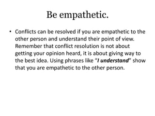Be empathetic.
• Conflicts can be resolved if you are empathetic to the
other person and understand their point of view.
Remember that conflict resolution is not about
getting your opinion heard, it is about giving way to
the best idea. Using phrases like “I understand” show
that you are empathetic to the other person.
 