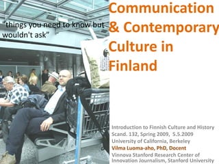 Communication
quot;things you need to know but 
wouldn't ask”
                              & Contemporary
                              Culture in 
                              Finland


                      Introduction to Finnish Culture and History
                      Scand. 132, Spring 2009,  5.5.2009
                      University of California, Berkeley
                      Vilma Luoma‐aho, PhD, Docent
                      Vinnova Stanford Research Center of 
                      Innovation Journalism, Stanford University
 