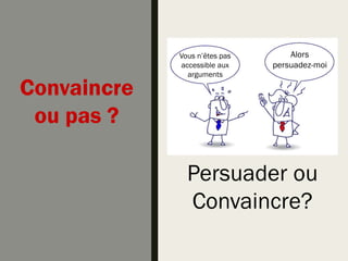 Persuader ou
Convaincre?
Convaincre
ou pas ?
Vous n’êtes pas
accessible aux
arguments
Alors
persuadez-moi
 