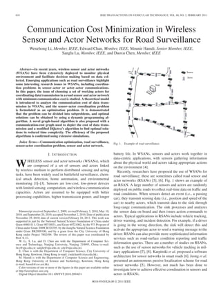 618                                                                      IEEE TRANSACTIONS ON VEHICULAR TECHNOLOGY, VOL. 60, NO. 2, FEBRUARY 2011




       Communication Cost Minimization in Wireless
      Sensor and Actor Networks for Road Surveillance
           Wenzhong Li, Member, IEEE, Edward Chan, Member, IEEE, Mounir Hamdi, Senior Member, IEEE,
                           Sanglu Lu, Member, IEEE, and Daoxu Chen, Member, IEEE


   Abstract—In recent years, wireless sensor and actor networks
(WSANs) have been extensively deployed to monitor physical
environment and facilitate decision making based on data col-
lected. Emerging applications such as road surveillance highlight
some interesting research issues in WSANs, including coordina-
tion problems in sensor–actor or actor–actor communications.
In this paper, the issue of choosing a set of working actors for
coordinating data transmission in a road sensor and actor network
with minimum communication cost is studied. A theoretical model
is introduced to analyze the communication cost of data trans-
mission in WSANs, and the sensor–actor coordination problem
is formulated as an optimization problem. It is demonstrated
that the problem can be divided into subproblems, and optimal
solutions can be obtained by using a dynamic programming al-
gorithm. A novel graph-based algorithm is also proposed with a
communication-cost graph used to depict the cost of data trans-
mission and a modiﬁed Dijkstra’s algorithm to ﬁnd optimal solu-
tions in reduced time complexity. The efﬁciency of the proposed
algorithms is conﬁrmed using extensive simulations.
   Index Terms—Communication optimization, road surveillance,                       Fig. 1.   Example of road surveillance.
sensor-actor coordination problem, sensor and actor network.

                            I. I NTRODUCTION                                        battery life. In WSANs, sensors and actors work together in
                                                                                    data-centric applications, with sensors gathering information

W       IRELESS sensor and actor networks (WSANs), which
        are composed of a set of sensors and actors linked
by wireless medium to perform distributed sensing and acting
                                                                                    about the physical world and actors taking appropriate actions
                                                                                    on the environment [4].
                                                                                       Recently, researchers have proposed the use of WSANs for
tasks, have been widely used in battleﬁeld surveillance, chem-                      road surveillance; these are sometimes called road sensor and
ical attack detection, home automation, and environmental                           actor networks (RSANs) [5], [6]. Fig. 1 shows an example of
monitoring [1]–[3]. Sensors are low-cost, low-power devices                         an RSAN. A large number of sensors and actors are randomly
with limited sensing, computation, and wireless communication                       deployed on public roads to collect real-time data on trafﬁc and
capacities. Actors are assumed to be equipped with better                           road conditions. When sensors detect an event (i.e., a passing
processing capabilities, higher transmission power, and longer                      car), they transmit sensing data (i.e., position and speed of the
                                                                                    car) to nearby actors, which transmit data to the sink through
                                                                                    long-range communication. The sink processes and analyzes
   Manuscript received September 1, 2009; revised February 3, 2010, May 10,         the sensor data on board and then issues action commands to
2010, and September 20, 2010; accepted November 2, 2010. Date of publication
November 29, 2010; date of current version February 18, 2011. This work was
                                                                                    actors. Typical applications in RSANs include vehicle tracking,
supported in part by the National Natural Science Foundation of China under         driver warning, and incident detection. For example, if a driver
Grant 60803111, Grant 90718031, and Grant 60721002, by the 973 Program of           is going in the wrong direction, the sink will detect this and
China under Grant 2009CB320705, by the JiangSu Natural Science Foundation
under Grant BK2009100, and by a grant from the City University of Hong
                                                                                    activate the appropriate actor to send a warning message to the
Kong under Project 7002494. The review of this paper was coordinated by             driver. RSANs can also provide more sophisticated information
Prof. S. Ci.                                                                        services such as road-surface condition reporting and trafﬁc
   W. Li, S. Lu, and D. Chen are with the Department of Computer Sci-
ence and Technology, Nanjing University, Nanjing 210093, China (e-mail:
                                                                                    information queries. There are a number of studies on RSANs,
lwz@nju.edu.cn; sanglu@nju.edu.cn; cdx@nju.edu.cn).                                 such as the use of sensor networks for vehicle tracking in mil-
   E. Chan is with the Department of Computer Science, City University of           itary applications [7], [8]. Karpinski et al. proposed a software
Hong Kong, Kowloon, Hong Kong (e-mail: csedchan@cityu.edu.hk).
   M. Hamdi is with the Department of Computer Science and Engineering,             architecture for sensor networks in smart roads [6]. Jeong et al.
Hong Kong University of Science and Technology, Kowloon, Hong Kong                  presented an autonomous passive localization scheme for road
(e-mail: hamdi@cse.ust.hk).                                                         sensor networks [5]. However, not much has been done to
   Color versions of one or more of the ﬁgures in this paper are available online
at http://ieeexplore.ieee.org.                                                      investigate how to achieve effective coordination in sensors and
   Digital Object Identiﬁer 10.1109/TVT.2010.2094631                                actors in RSANs.
                                                                  0018-9545/$26.00 © 2011 IEEE
 