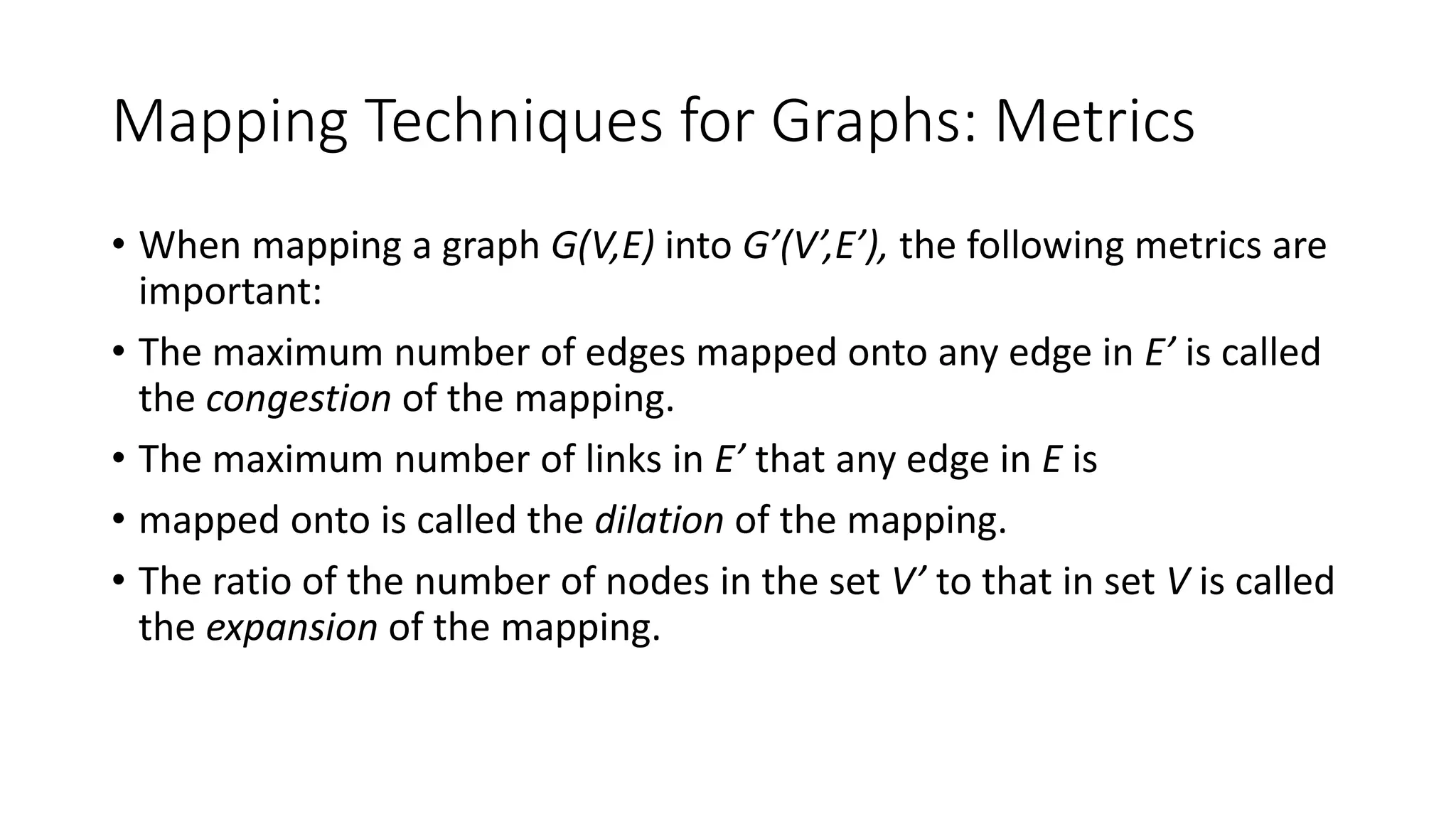 Mapping Techniques for Graphs: Metrics
• When mapping a graph G(V,E) into G’(V’,E’), the following metrics are
important:
• The maximum number of edges mapped onto any edge in E’ is called
the congestion of the mapping.
• The maximum number of links in E’ that any edge in E is
• mapped onto is called the dilation of the mapping.
• The ratio of the number of nodes in the set V’ to that in set V is called
the expansion of the mapping.
 
