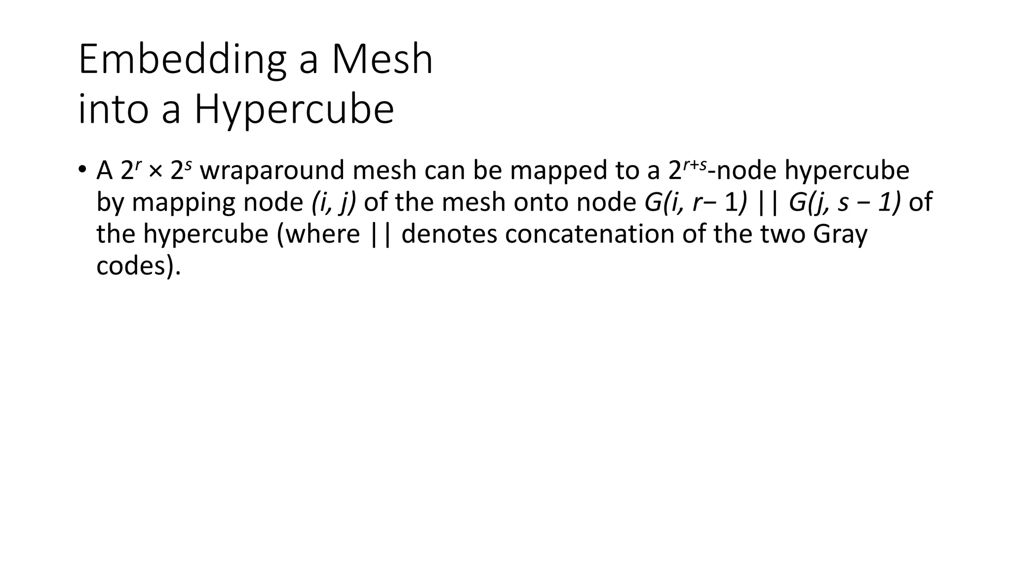 Embedding a Mesh
into a Hypercube
• A 2r × 2s wraparound mesh can be mapped to a 2r+s-node hypercube
by mapping node (i, j) of the mesh onto node G(i, r− 1) || G(j, s − 1) of
the hypercube (where || denotes concatenation of the two Gray
codes).
 