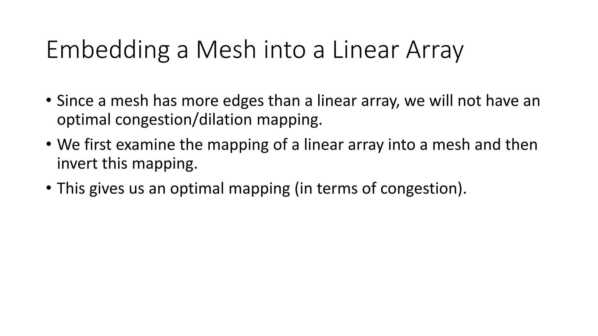 Embedding a Mesh into a Linear Array
• Since a mesh has more edges than a linear array, we will not have an
optimal congestion/dilation mapping.
• We first examine the mapping of a linear array into a mesh and then
invert this mapping.
• This gives us an optimal mapping (in terms of congestion).
 