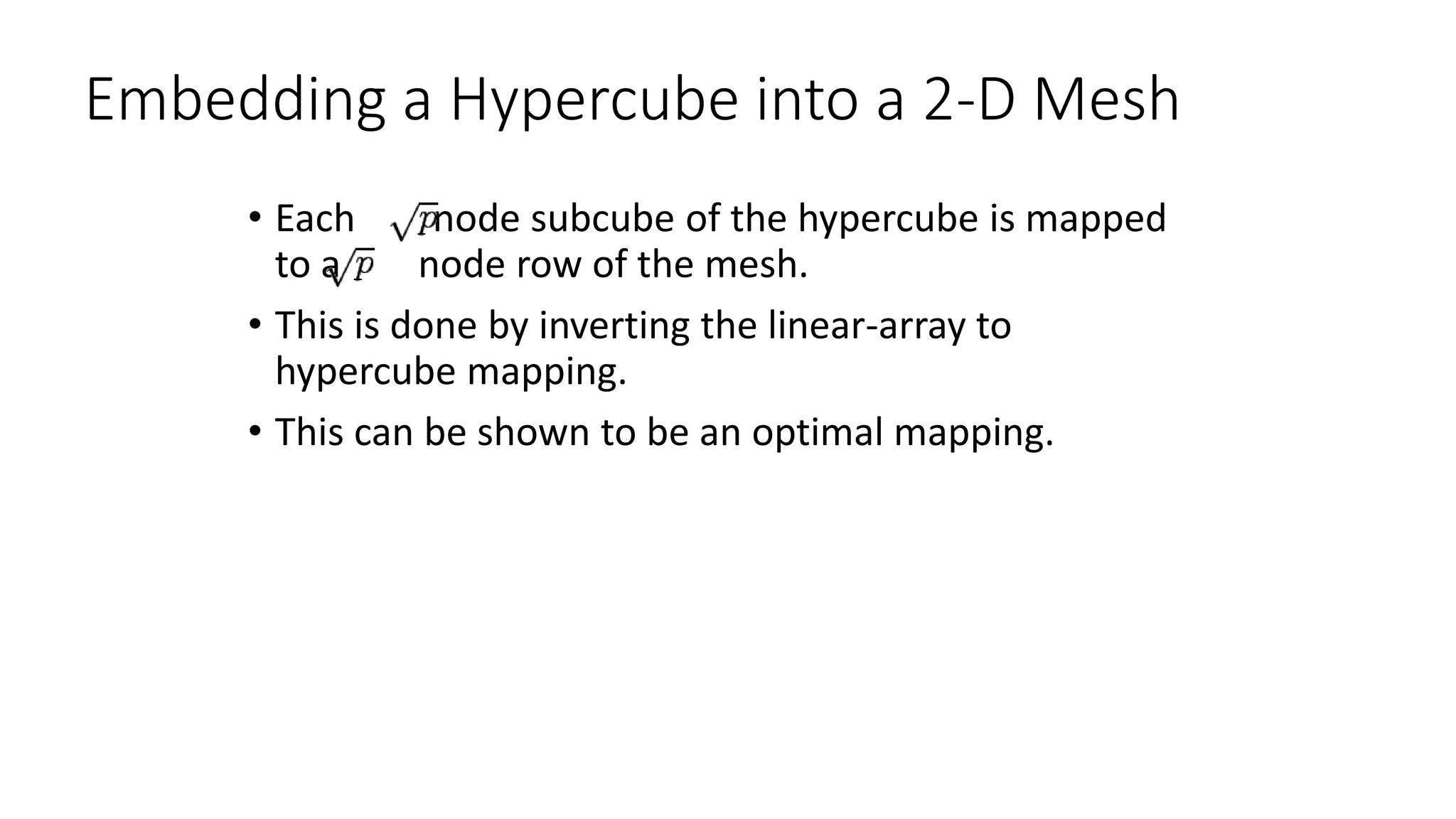 Embedding a Hypercube into a 2-D Mesh
• Each node subcube of the hypercube is mapped
to a node row of the mesh.
• This is done by inverting the linear-array to
hypercube mapping.
• This can be shown to be an optimal mapping.
 