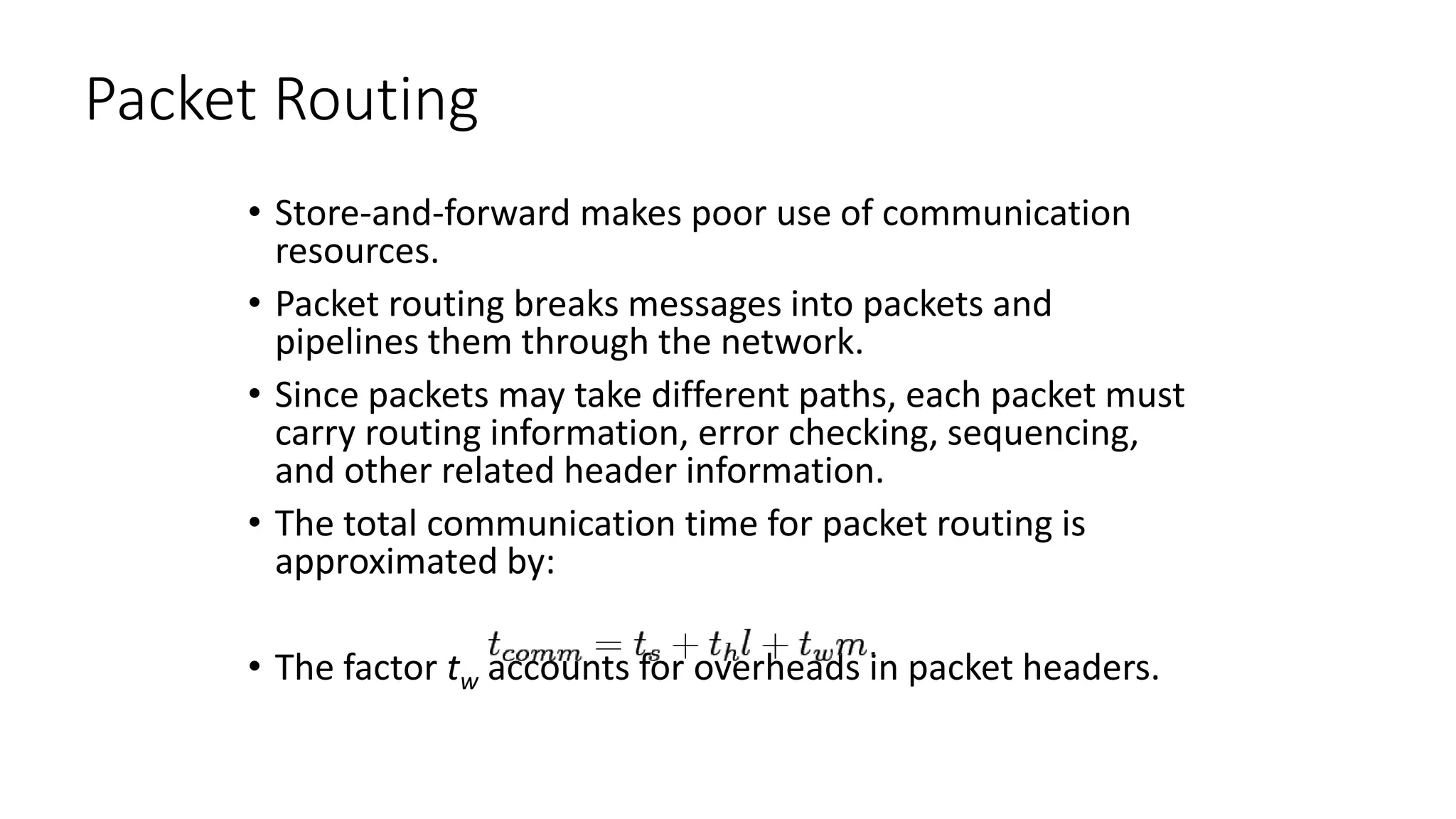 Packet Routing
• Store-and-forward makes poor use of communication
resources.
• Packet routing breaks messages into packets and
pipelines them through the network.
• Since packets may take different paths, each packet must
carry routing information, error checking, sequencing,
and other related header information.
• The total communication time for packet routing is
approximated by:
• The factor tw accounts for overheads in packet headers.
 