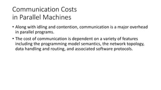Communication Costs
in Parallel Machines
• Along with idling and contention, communication is a major overhead
in parallel programs.
• The cost of communication is dependent on a variety of features
including the programming model semantics, the network topology,
data handling and routing, and associated software protocols.
 