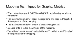 Mapping Techniques for Graphs: Metrics
• When mapping a graph G(V,E) into G’(V’,E’), the following metrics are
important:
• The maximum number of edges mapped onto any edge in E’ is called
the congestion of the mapping.
• The maximum number of links in E’ that any edge in E is
• mapped onto is called the dilation of the mapping.
• The ratio of the number of nodes in the set V’ to that in set V is called
the expansion of the mapping.
 