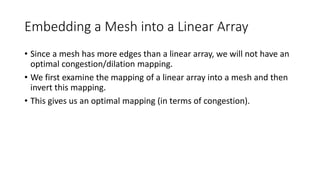 Embedding a Mesh into a Linear Array
• Since a mesh has more edges than a linear array, we will not have an
optimal congestion/dilation mapping.
• We first examine the mapping of a linear array into a mesh and then
invert this mapping.
• This gives us an optimal mapping (in terms of congestion).
 
