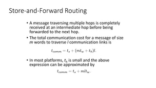 Store-and-Forward Routing
• A message traversing multiple hops is completely
received at an intermediate hop before being
forwarded to the next hop.
• The total communication cost for a message of size
m words to traverse l communication links is
• In most platforms, th is small and the above
expression can be approximated by
 