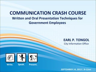 COMMUNICATION CRASH COURSE
Written and Oral Presentation Techniques for
Government Employees
EARL P. TONGOL
City Information Office
SEPTEMBER 14, 2012 | 8-12nn
Write. Speak. Present.
 