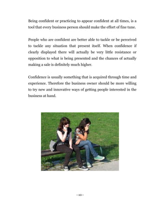 - 10 -
Being confident or practicing to appear confident at all times, is a
tool that every business person should make the effort of fine tune.
People who are confident are better able to tackle or be perceived
to tackle any situation that present itself. When confidence if
clearly displayed there will actually be very little resistance or
opposition to what is being presented and the chances of actually
making a sale is definitely much higher.
Confidence is usually something that is acquired through time and
experience. Therefore the business owner should be more willing
to try new and innovative ways of getting people interested in the
business at hand.
 