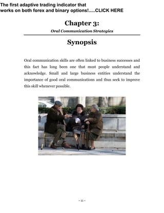 - 11 -
Chapter 3:
Oral Communication Strategies
Synopsis
Oral communication skills are often linked to business successes and
this fact has long been one that most people understand and
acknowledge. Small and large business entities understand the
importance of good oral communications and thus seek to improve
this skill whenever possible.
The first adaptive trading indicator that
works on both forex and binary options!.....CLICK HERE
 