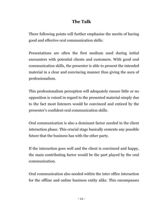 - 12 -
The Talk
There following points will further emphasize the merits of having
good and effective oral communication skills:
Presentations are often the first medium used during initial
encounters with potential clients and customers. With good oral
communication skills, the presenter is able to present the intended
material in a clear and convincing manner thus giving the aura of
professionalism.
This professionalism perception will adequately ensure little or no
opposition is voiced in regard to the presented material simply due
to the fact most listeners would be convinced and enticed by the
presenter’s confident oral communication skills.
Oral communication is also a dominant factor needed in the client
interaction phase. This crucial stage basically cements any possible
future that the business has with the other party.
If the interaction goes well and the client is convinced and happy,
the main contributing factor would be the part played by the oral
communication.
Oral communication also needed within the inter office interaction
for the offline and online business entity alike. This encompasses
 