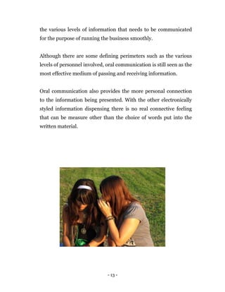 - 13 -
the various levels of information that needs to be communicated
for the purpose of running the business smoothly.
Although there are some defining perimeters such as the various
levels of personnel involved, oral communication is still seen as the
most effective medium of passing and receiving information.
Oral communication also provides the more personal connection
to the information being presented. With the other electronically
styled information dispensing there is no real connective feeling
that can be measure other than the choice of words put into the
written material.
 