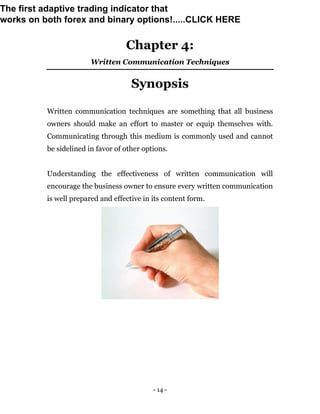 - 14 -
Chapter 4:
Written Communication Techniques
Synopsis
Written communication techniques are something that all business
owners should make an effort to master or equip themselves with.
Communicating through this medium is commonly used and cannot
be sidelined in favor of other options.
Understanding the effectiveness of written communication will
encourage the business owner to ensure every written communication
is well prepared and effective in its content form.
The first adaptive trading indicator that
works on both forex and binary options!.....CLICK HERE
 