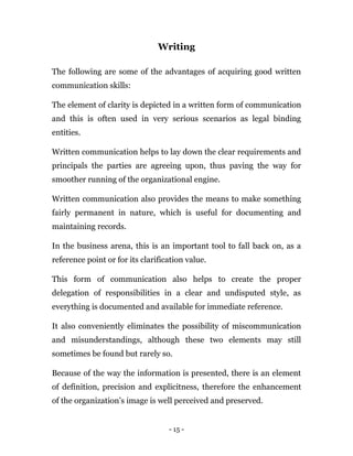 - 15 -
Writing
The following are some of the advantages of acquiring good written
communication skills:
The element of clarity is depicted in a written form of communication
and this is often used in very serious scenarios as legal binding
entities.
Written communication helps to lay down the clear requirements and
principals the parties are agreeing upon, thus paving the way for
smoother running of the organizational engine.
Written communication also provides the means to make something
fairly permanent in nature, which is useful for documenting and
maintaining records.
In the business arena, this is an important tool to fall back on, as a
reference point or for its clarification value.
This form of communication also helps to create the proper
delegation of responsibilities in a clear and undisputed style, as
everything is documented and available for immediate reference.
It also conveniently eliminates the possibility of miscommunication
and misunderstandings, although these two elements may still
sometimes be found but rarely so.
Because of the way the information is presented, there is an element
of definition, precision and explicitness, therefore the enhancement
of the organization’s image is well perceived and preserved.
 