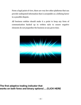 - 16 -
Form a legal point of view, there are very few other platforms that can
provide undisputed information that is acceptable as a defining factor
in a possible dispute.
All business entities should make it a point to keep any form of
communication backed up in written style to ensure negative
elements do not jeopardize the business at any given time.
The first adaptive trading indicator that
works on both forex and binary options!.....CLICK HERE
 