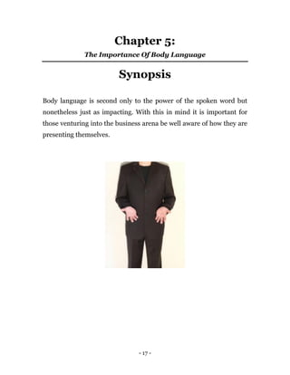 - 17 -
Chapter 5:
The Importance Of Body Language
Synopsis
Body language is second only to the power of the spoken word but
nonetheless just as impacting. With this in mind it is important for
those venturing into the business arena be well aware of how they are
presenting themselves.
 