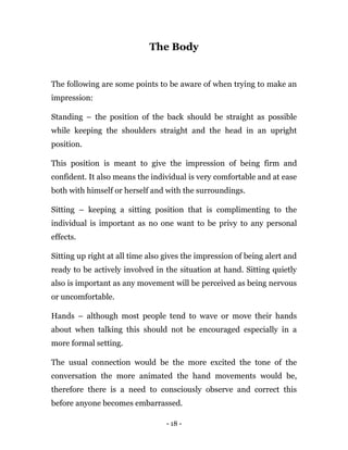 - 18 -
The Body
The following are some points to be aware of when trying to make an
impression:
Standing – the position of the back should be straight as possible
while keeping the shoulders straight and the head in an upright
position.
This position is meant to give the impression of being firm and
confident. It also means the individual is very comfortable and at ease
both with himself or herself and with the surroundings.
Sitting – keeping a sitting position that is complimenting to the
individual is important as no one want to be privy to any personal
effects.
Sitting up right at all time also gives the impression of being alert and
ready to be actively involved in the situation at hand. Sitting quietly
also is important as any movement will be perceived as being nervous
or uncomfortable.
Hands – although most people tend to wave or move their hands
about when talking this should not be encouraged especially in a
more formal setting.
The usual connection would be the more excited the tone of the
conversation the more animated the hand movements would be,
therefore there is a need to consciously observe and correct this
before anyone becomes embarrassed.
 