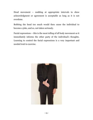 - 19 -
Head movement – nodding at appropriate intervals to show
acknowledgment or agreement is acceptable as long as it is not
overdone.
Bobbing the head too much would then cause the individual to
become a joke, and so, not taken seriously.
Facial expressions – this is the most telling of all body movement as it
immediately informs the other party of the individual’s thoughts.
Learning to control the facial expressions is a very important and
needed trait to exercise.
 