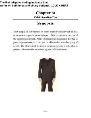 - 20 -
Chapter 6:
Public Speaking Tips
Synopsis
Most people in the business at some point or another will be in a
situation where public speaking is part of the promotional exercise of
the business connection. Public speaking is not necessarily directed to
just a large audience, as it can also be addressed to a smaller group of
people. The idea behind the public speaking exercise is to be able to
present information in an interesting and informative way.
The first adaptive trading indicator that
works on both forex and binary options!.....CLICK HERE
 