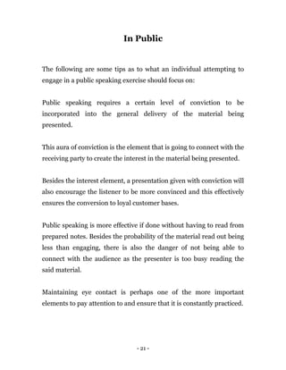 - 21 -
In Public
The following are some tips as to what an individual attempting to
engage in a public speaking exercise should focus on:
Public speaking requires a certain level of conviction to be
incorporated into the general delivery of the material being
presented.
This aura of conviction is the element that is going to connect with the
receiving party to create the interest in the material being presented.
Besides the interest element, a presentation given with conviction will
also encourage the listener to be more convinced and this effectively
ensures the conversion to loyal customer bases.
Public speaking is more effective if done without having to read from
prepared notes. Besides the probability of the material read out being
less than engaging, there is also the danger of not being able to
connect with the audience as the presenter is too busy reading the
said material.
Maintaining eye contact is perhaps one of the more important
elements to pay attention to and ensure that it is constantly practiced.
 
