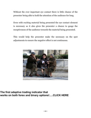 - 22 -
Without the ever important eye contact there is little chance of the
presenter being able to hold the attention of the audience for long.
Even with exciting material being presented the eye contact element
is necessary as it also gives the presenter a chance to gauge the
receptiveness of the audience towards the material being presented.
This would help the presenter make the necessary on the spot
adjustments to ensure the negative effect is not continuous.
The first adaptive trading indicator that
works on both forex and binary options!.....CLICK HERE
 