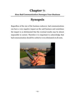 - 23 -
Chapter 7:
How Bad Communication Damages Your Business
Synopsis
Regardless of the size of the business endeavor, bad communications
can have a very negative impact on the said business and sometimes
the impact is so detrimental that the eventual results may be almost
impossible to correct. Therefore it is important to acknowledge that
bad communication should be curbed or even eliminated at all costs.
 