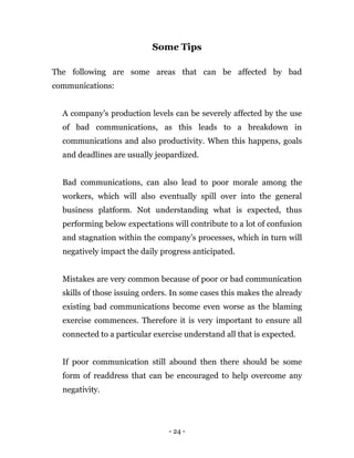 - 24 -
Some Tips
The following are some areas that can be affected by bad
communications:
A company’s production levels can be severely affected by the use
of bad communications, as this leads to a breakdown in
communications and also productivity. When this happens, goals
and deadlines are usually jeopardized.
Bad communications, can also lead to poor morale among the
workers, which will also eventually spill over into the general
business platform. Not understanding what is expected, thus
performing below expectations will contribute to a lot of confusion
and stagnation within the company’s processes, which in turn will
negatively impact the daily progress anticipated.
Mistakes are very common because of poor or bad communication
skills of those issuing orders. In some cases this makes the already
existing bad communications become even worse as the blaming
exercise commences. Therefore it is very important to ensure all
connected to a particular exercise understand all that is expected.
If poor communication still abound then there should be some
form of readdress that can be encouraged to help overcome any
negativity.
 