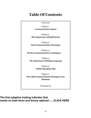 - 3 -
Table Of Contents
Foreword
Chapter 1:
Communication Basics
Chapter 2:
The Importance Of Self Esteem
Chapter 3:
Oral Communication Strategies
Chapter 4:
Written Communication Techniques
Chapter 5:
The Importance Of Body Language
Chapter 6:
Public Speaking Tips
Chapter 7:
How Bad Communication Damages Your
Business
Wrapping Up
The first adaptive trading indicator that
works on both forex and binary options!......CLICK HERE
 