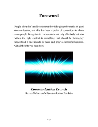 - 4 -
Foreword
People often don’t really understand or fully grasp the merits of good
communication, and this has been a point of contention for these
same people. Being able to communicate not only effectively but also
within the right context is something that should be thoroughly
understood if one intends to make and grow a successful business.
Get all the info you need here.
Communication Crunch
Secrets To Successful Communication For Sales
 