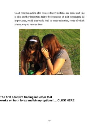 - 7 -
Good communication also ensures fewer mistakes are made and this
is also another important fact to be conscious of. Not considering its
importance, could eventually lead to costly mistakes, some of which
are not easy to recover from.
The first adaptive trading indicator that
works on both forex and binary options!.....CLICK HERE
 