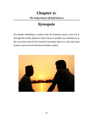 - 8 -
Chapter 2:
The Importance Of Self Esteem
Synopsis
For people intending to venture into the business arena, even if it is
through the online platform where there is usually very minimal or at
the very least some level of control exercised, there is a very real need
to have some level of self esteem firmly in place.
 