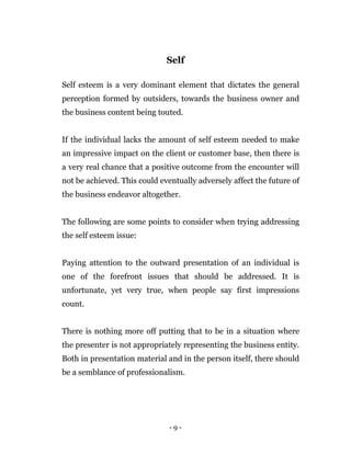 - 9 -
Self
Self esteem is a very dominant element that dictates the general
perception formed by outsiders, towards the business owner and
the business content being touted.
If the individual lacks the amount of self esteem needed to make
an impressive impact on the client or customer base, then there is
a very real chance that a positive outcome from the encounter will
not be achieved. This could eventually adversely affect the future of
the business endeavor altogether.
The following are some points to consider when trying addressing
the self esteem issue:
Paying attention to the outward presentation of an individual is
one of the forefront issues that should be addressed. It is
unfortunate, yet very true, when people say first impressions
count.
There is nothing more off putting that to be in a situation where
the presenter is not appropriately representing the business entity.
Both in presentation material and in the person itself, there should
be a semblance of professionalism.
 