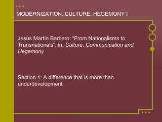 MODERNIZATION, CULTURE, HEGEMONY I



Jesús Martín Barbero: “From Nationalisms to
Transnationals”, in: Culture, Communication and
Hegemony



Section 1: A difference that is more than
underdevelopment
 