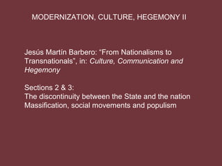 MODERNIZATION, CULTURE, HEGEMONY II



Jesús Martín Barbero: “From Nationalisms to
Transnationals”, in: Culture, Communication and
Hegemony

Sections 2 & 3:
The discontinuity between the State and the nation
Massification, social movements and populism
 