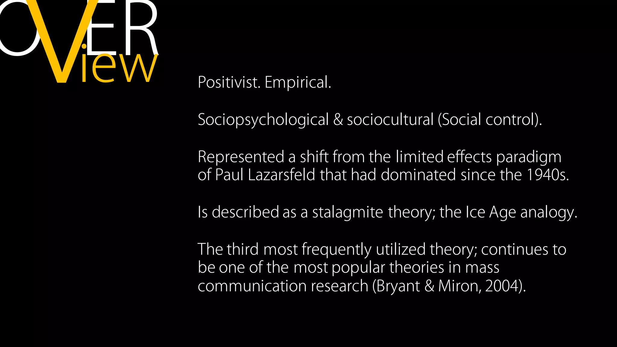 Positivist. Empirical.
Sociopsychological & sociocultural (Social control).
Represented a shift from the limited effects paradigm
of Paul Lazarsfeld that had dominated since the 1940s.
Is described as a stalagmite theory; the Ice Age analogy.
The third most frequently utilized theory; continues to
be one of the most popular theories in mass
communication research (Bryant & Miron, 2004).
O ERiewv
 