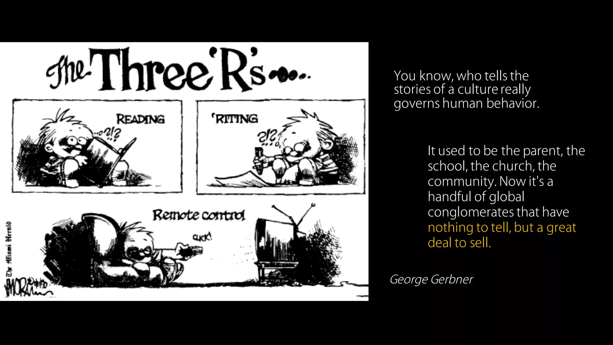 You know, who tells the
stories of a culture really
governs human behavior.
It used to be the parent, the
school, the church, the
community. Now it's a
handful of global
conglomerates that have
nothing to tell, but a great
deal to sell.
George Gerbner
“”
 