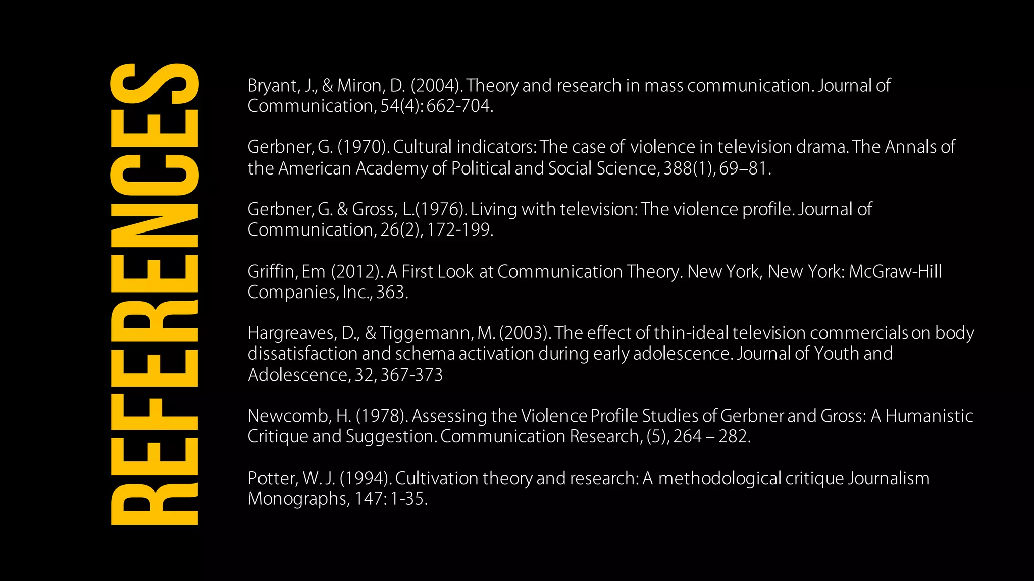 Bryant, J., & Miron, D. (2004). Theory and research in mass communication. Journal of
Communication, 54(4): 662-704.
Gerbner, G. (1970). Cultural indicators: The case of violence in television drama. The Annals of
the American Academy of Political and Social Science, 388(1), 69‒81.
Gerbner, G. & Gross, L.(1976). Living with television: The violence profile. Journal of
Communication, 26(2), 172-199.
Griffin, Em (2012). A First Look at Communication Theory. New York, New York: McGraw-Hill
Companies, Inc., 363.
Hargreaves, D., & Tiggemann, M. (2003). The effect of thin-ideal television commercialson body
dissatisfaction and schema activation during early adolescence. Journal of Youth and
Adolescence, 32, 367-373
Newcomb, H. (1978). Assessing the ViolenceProfile Studies of Gerbner and Gross: A Humanistic
Critique and Suggestion. Communication Research, (5), 264 ‒ 282.
Potter, W. J. (1994). Cultivation theory and research: A methodological critique Journalism
Monographs, 147: 1-35.
REFERENCES
 