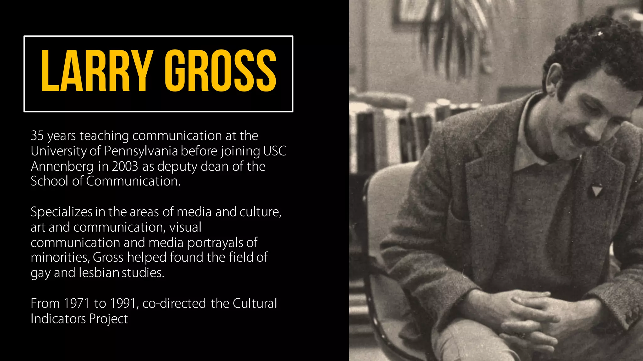 Larry GROSS
35 years teaching communication at the
University of Pennsylvania before joining USC
Annenberg in 2003 as deputy dean of the
School of Communication.
Specializes in the areas of media and culture,
art and communication, visual
communication and media portrayals of
minorities, Gross helped found the field of
gay and lesbianstudies.
From 1971 to 1991, co-directed the Cultural
Indicators Project
 