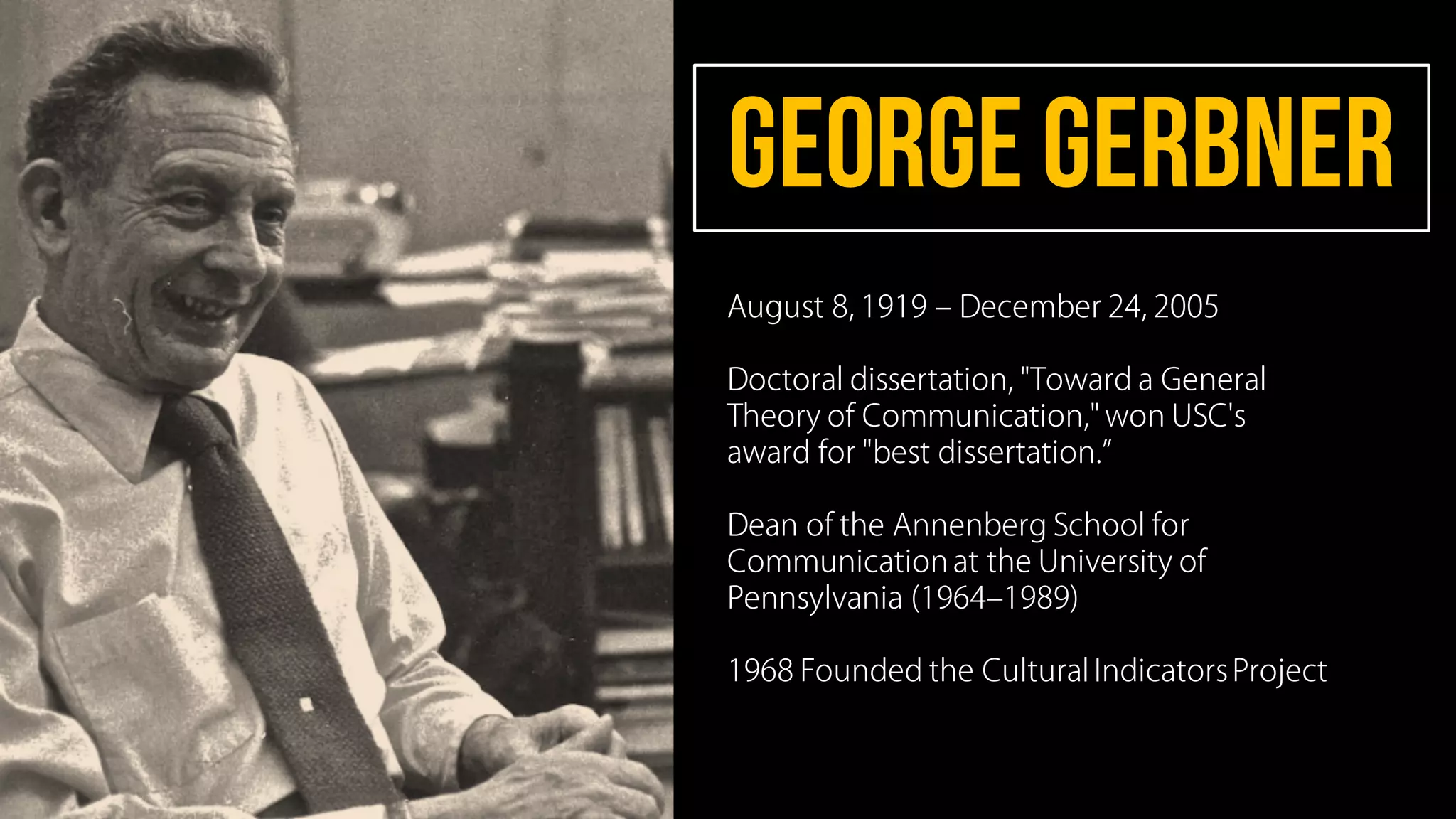 GEORgegerbner
August 8, 1919 ‒ December 24, 2005
Doctoral dissertation, "Toward a General
Theory of Communication," won USC's
award for "best dissertation.
Dean of the Annenberg School for
Communication at the University of
Pennsylvania (1964‒1989)
1968 Founded the Cultural IndicatorsProject
 