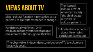 VIEWS ABOUT TV
Fundamentally different. Only
medium in history with which people
can interact with throughout their life.
Cultivates basic schemas
about life on which
conclusions are based.
Major cultural function is to stabilize social
patterns, to cultivate resistance to change.
The central
cultural arm of
American society…
the chief creator
of synthetic
cultural patterns.
The observable, independent contributions of TV to culture are
relatively small.
 