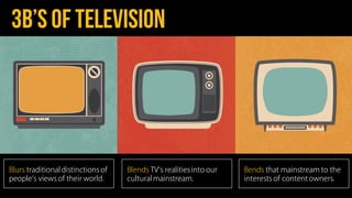 3b’s of television
Blurs traditional distinctions of
people s views of their world.
Blends TV s realitiesinto our
cultural mainstream.
Bends that mainstream to the
interests of content owners.
 