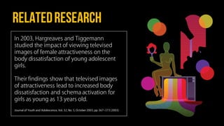 Relatedresearch
In 2003, Hargreaves and Tiggemann
studied the impact of viewing televised
images of female attractiveness on the
body dissatisfaction of young adolescent
girls.
Their findings show that televised images
of attractiveness lead to increased body
dissatisfaction and schema activation for
girls as young as 13 years old.
Journal of Youth and Adolescence, Vol. 32, No. 5, October 2003, pp. 367‒373 (2003)
 